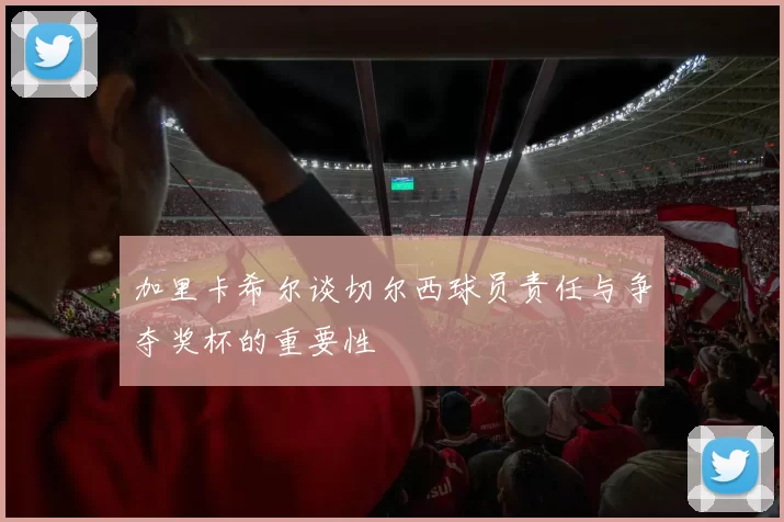 加里卡希尔谈切尔西球员责任与争夺奖杯的重要性