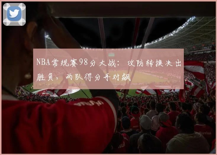 NBA常规赛98分大战：攻防转换决出胜负，两队得分手对飙