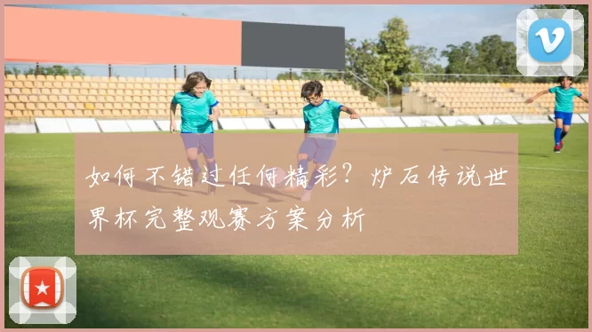 如何不错过任何精彩？炉石传说世界杯完整观赛方案分析