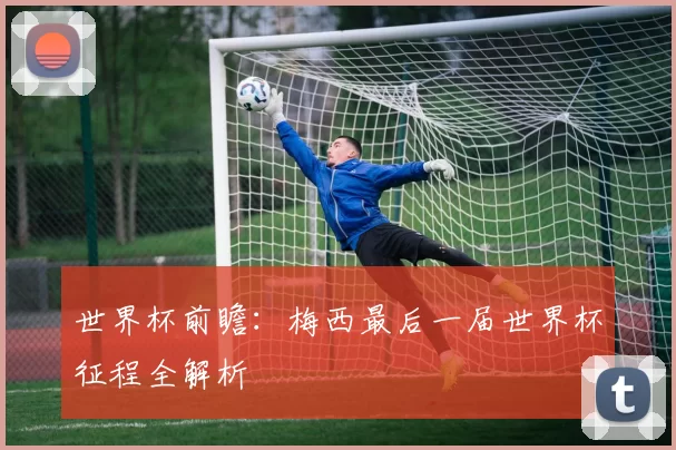 世界杯前瞻：梅西最后一届世界杯征程全解析