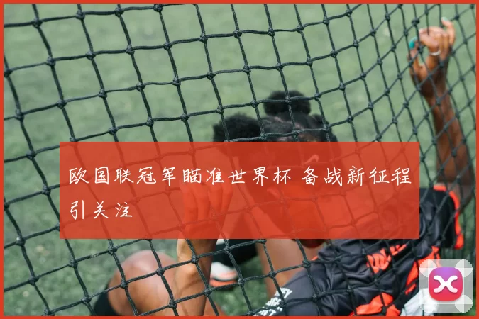 欧国联冠军瞄准世界杯 备战新征程引关注