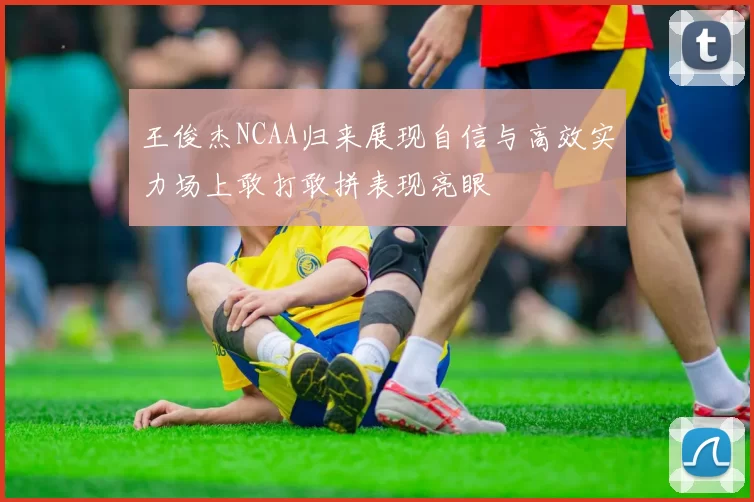王俊杰NCAA归来展现自信与高效实力场上敢打敢拼表现亮眼