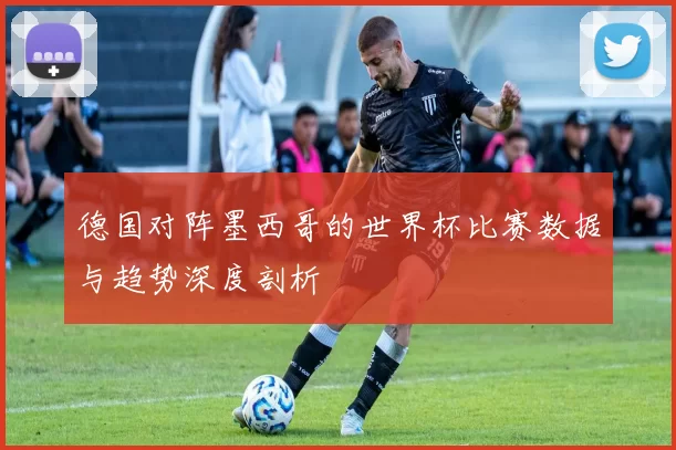 德国对阵墨西哥的世界杯比赛数据与趋势深度剖析