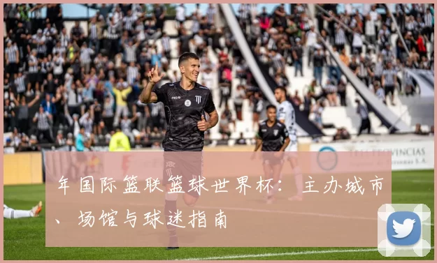 年国际篮联篮球世界杯:主办城市、场馆与球迷指南