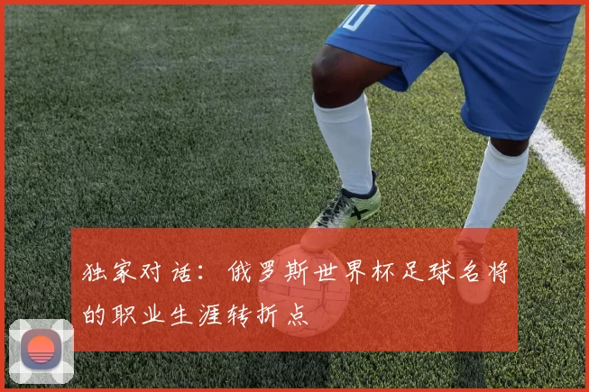 独家对话：俄罗斯世界杯足球名将的职业生涯转折点
