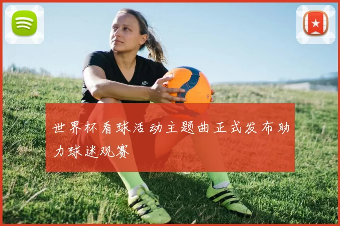 世界杯看球活动主题曲正式发布助力球迷观赛