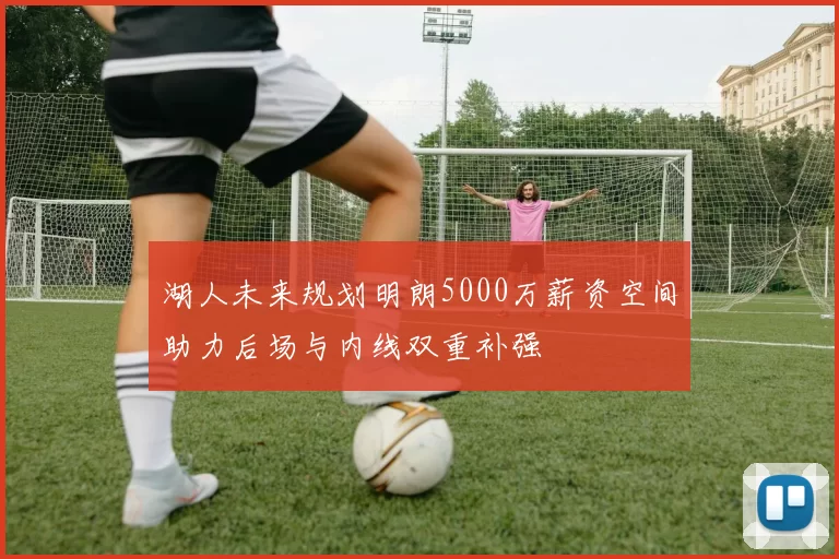 湖人未来规划明朗5000万薪资空间助力后场与内线双重补强