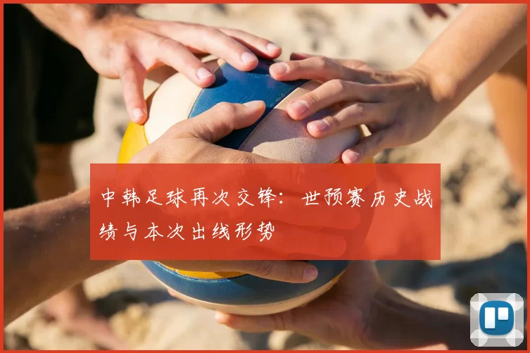 中韩足球再次交锋:世预赛历史战绩与本次出线形势
