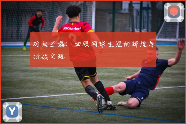 对话王磊:回顾网球生涯的辉煌与挑战之路