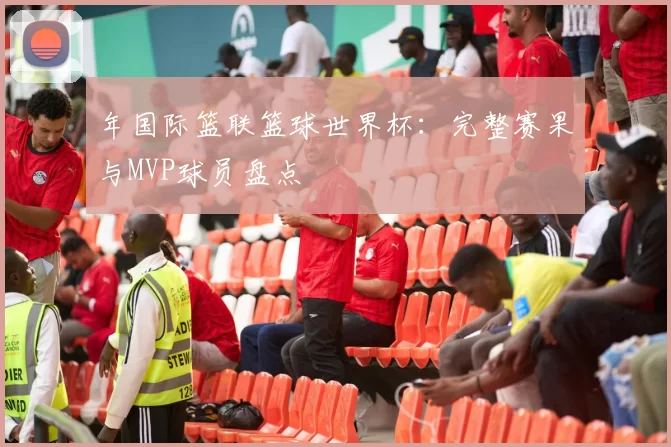 年国际篮联篮球世界杯：完整赛果与MVP球员盘点