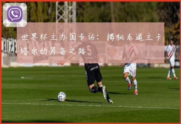 世界杯主办国专访：揭秘东道主卡塔尔的筹备之路