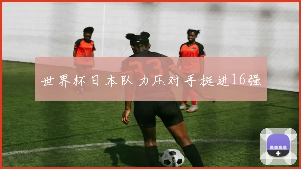 世界杯日本队力压对手挺进16强