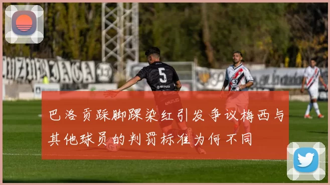 巴洛贡踩脚踝染红引发争议梅西与其他球员的判罚标准为何不同