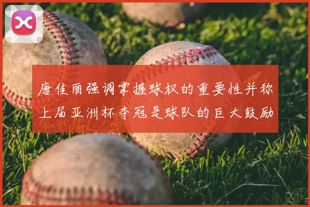 唐佳丽强调掌握球权的重要性并称上届亚洲杯夺冠是球队的巨大鼓励