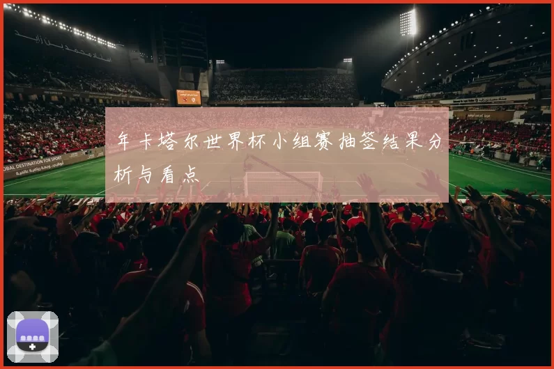 年卡塔尔世界杯小组赛抽签结果分析与看点