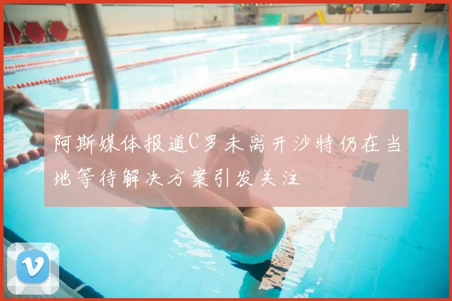 阿斯媒体报道C罗未离开沙特仍在当地等待解决方案引发关注