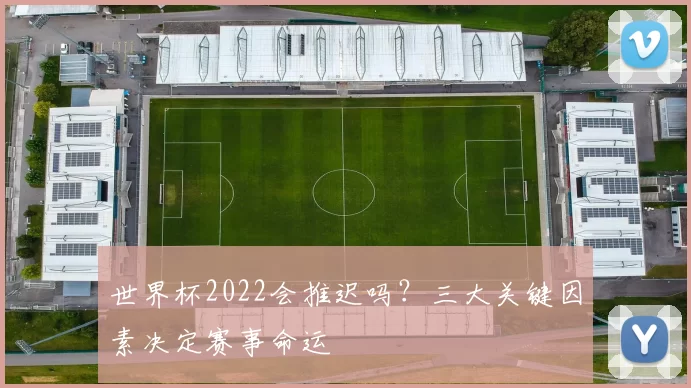世界杯2022会推迟吗？三大关键因素决定赛事命运