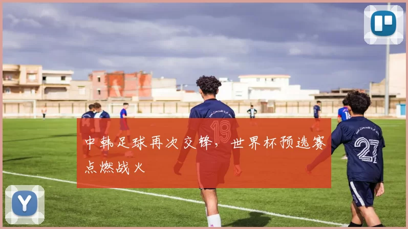 中韩足球再次交锋，世界杯预选赛点燃战火