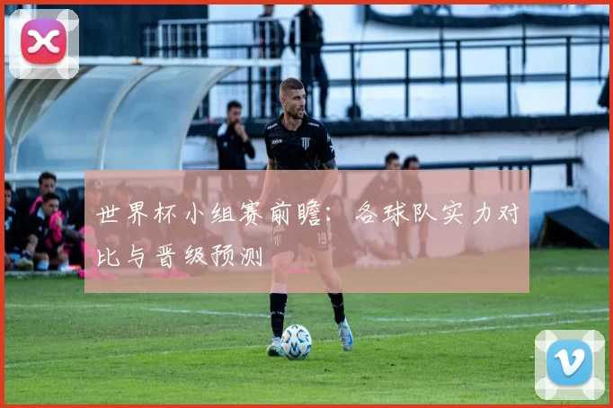 世界杯小组赛前瞻：各球队实力对比与晋级预测
