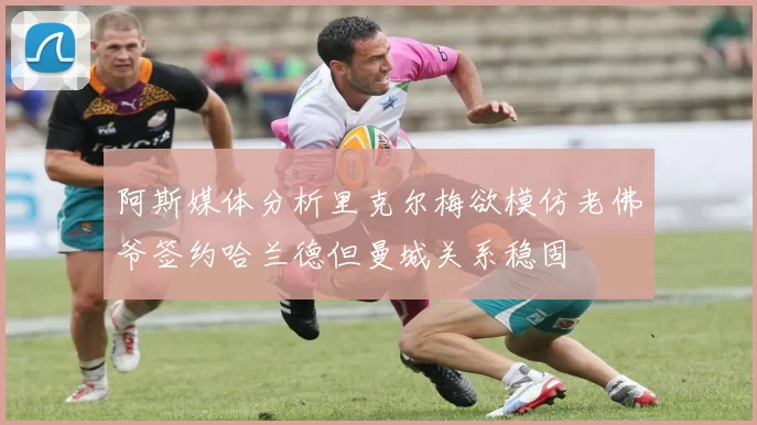 阿斯媒体分析里克尔梅欲模仿老佛爷签约哈兰德但曼城关系稳固