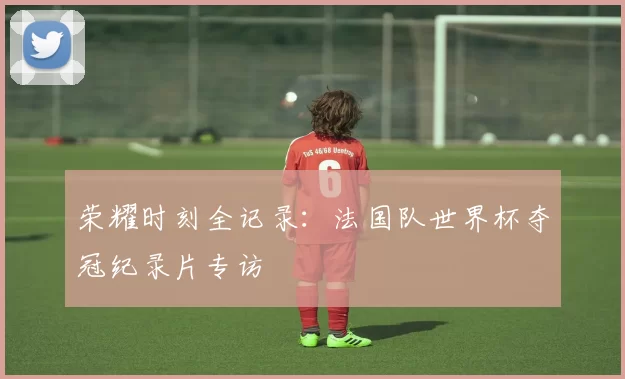 荣耀时刻全记录：法国队世界杯夺冠纪录片专访