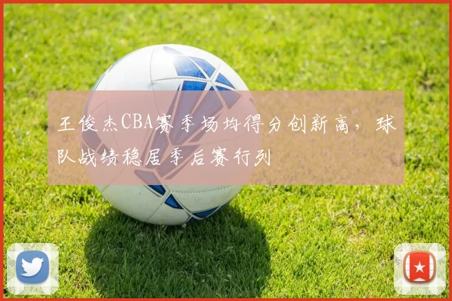 王俊杰CBA赛季场均得分创新高，球队战绩稳居季后赛行列