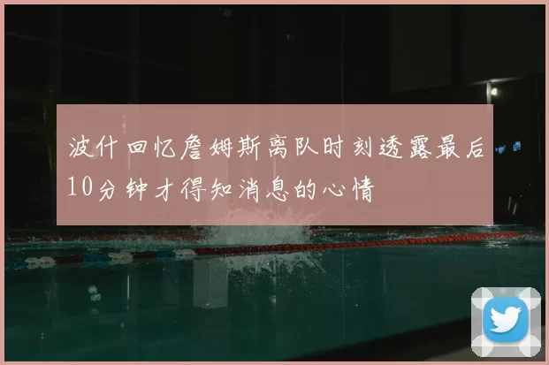 波什回忆詹姆斯离队时刻透露最后10分钟才得知消息的心情