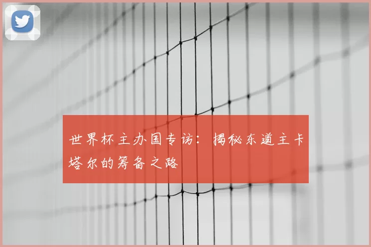 世界杯主办国专访：揭秘东道主卡塔尔的筹备之路