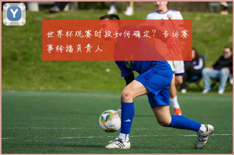 世界杯观赛时段如何确定？专访赛事转播负责人