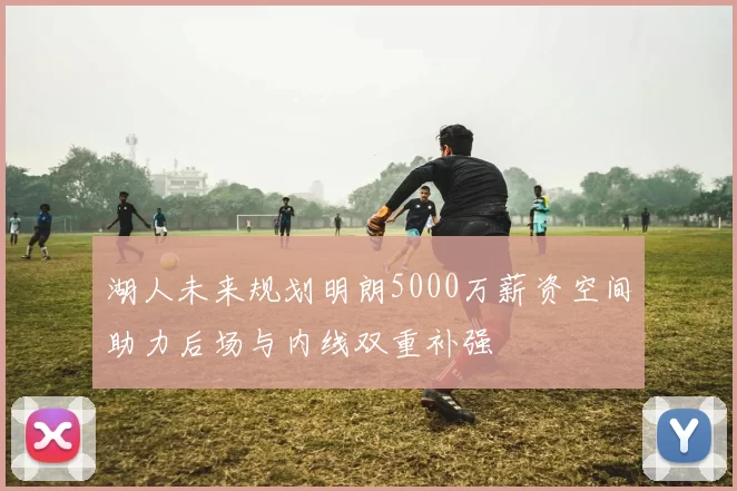 湖人未来规划明朗5000万薪资空间助力后场与内线双重补强