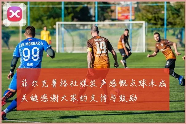 菲尔克鲁格社媒发声感慨点球未成关键感谢大家的支持与鼓励