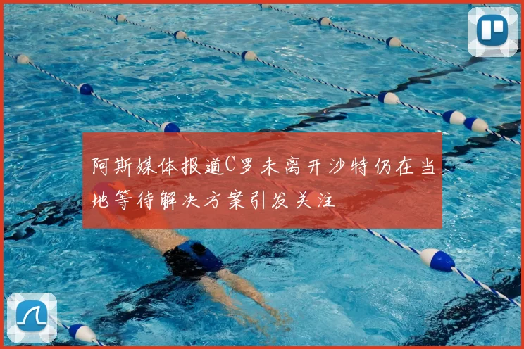 阿斯媒体报道C罗未离开沙特仍在当地等待解决方案引发关注