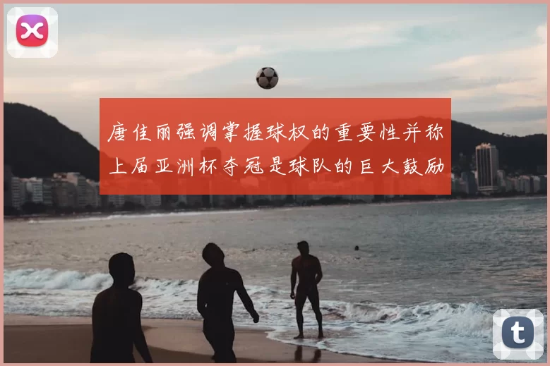 唐佳丽强调掌握球权的重要性并称上届亚洲杯夺冠是球队的巨大鼓励