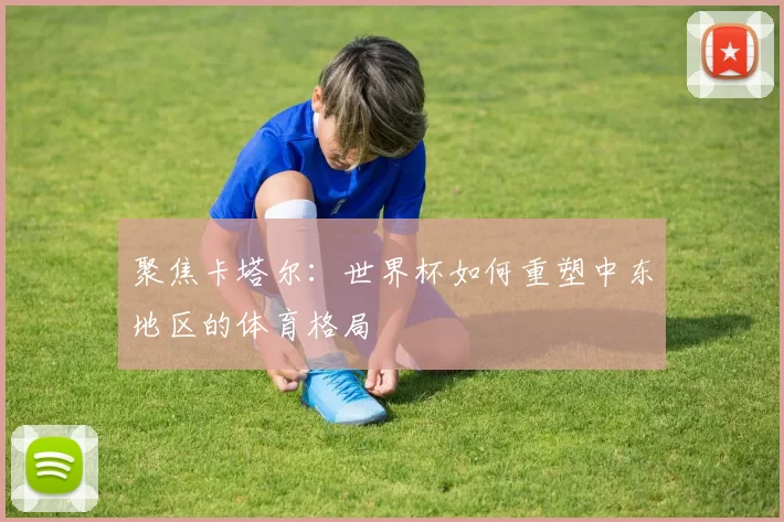 聚焦卡塔尔：世界杯如何重塑中东地区的体育格局