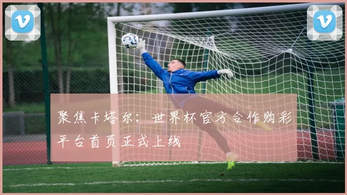 聚焦卡塔尔：世界杯官方合作购彩平台首页正式上线