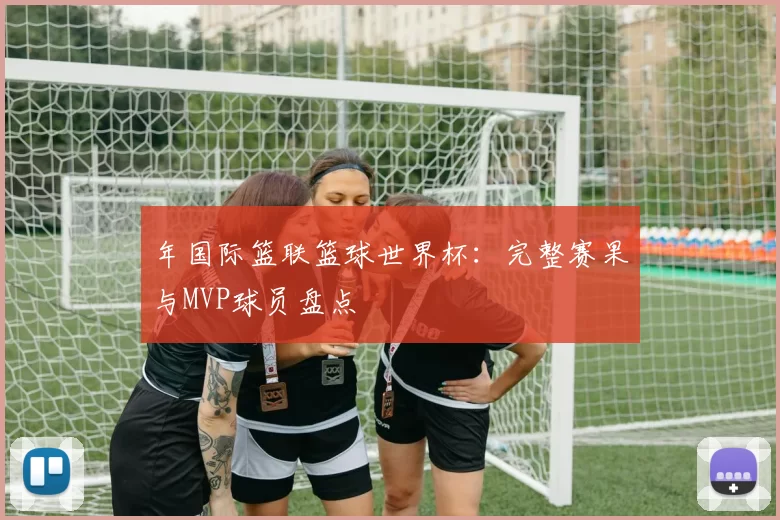 年国际篮联篮球世界杯：完整赛果与MVP球员盘点