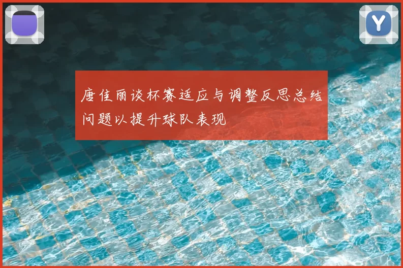 唐佳丽谈杯赛适应与调整反思总结问题以提升球队表现