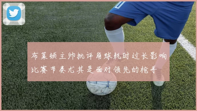 布莱顿主帅批评角球耗时过长影响比赛节奏尤其是面对领先的枪手