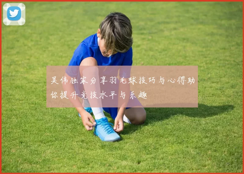 吴伟独家分享羽毛球技巧与心得助你提升竞技水平与乐趣
