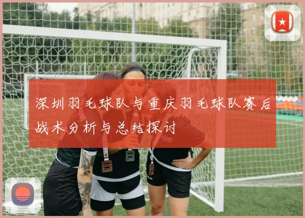 深圳羽毛球队与重庆羽毛球队赛后战术分析与总结探讨