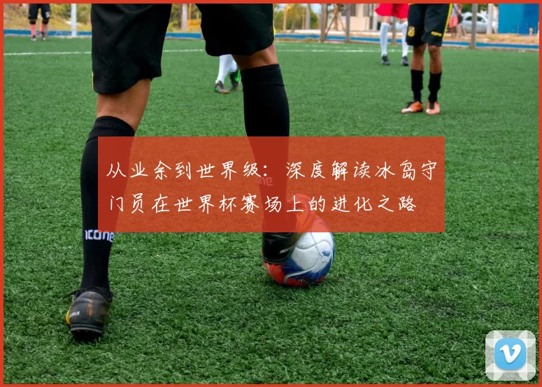 从业余到世界级：深度解读冰岛守门员在世界杯赛场上的进化之路