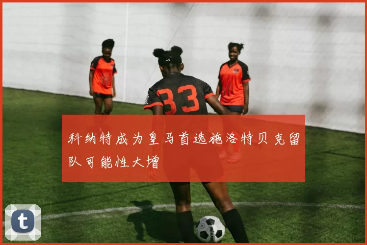 科纳特成为皇马首选施洛特贝克留队可能性大增