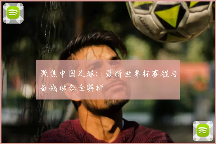 聚焦中国足球：最新世界杯赛程与备战动态全解析