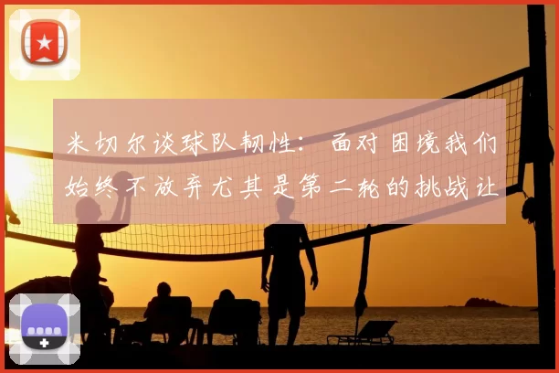 米切尔谈球队韧性：面对困境我们始终不放弃尤其是第二轮的挑战让人印象深刻