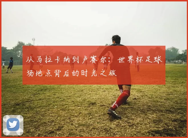 从马拉卡纳到卢赛尔：世界杯足球场地点背后的时光之旅