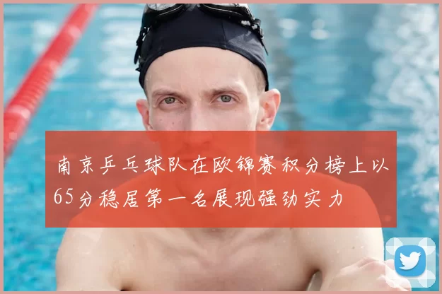 南京乒乓球队在欧锦赛积分榜上以65分稳居第一名展现强劲实力