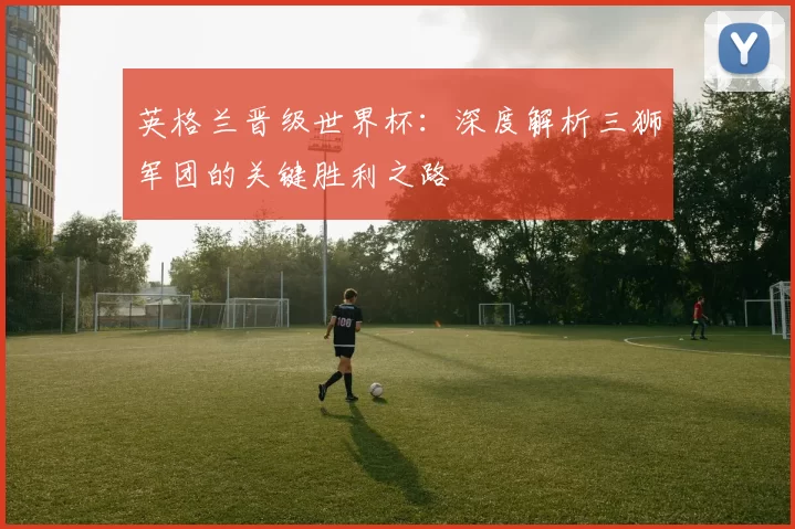 英格兰晋级世界杯：深度解析三狮军团的关键胜利之路