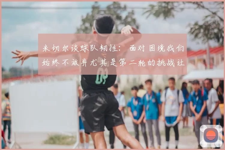 米切尔谈球队韧性：面对困境我们始终不放弃尤其是第二轮的挑战让人印象深刻
