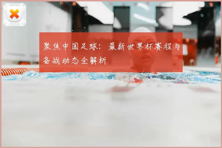 聚焦中国足球：最新世界杯赛程与备战动态全解析
